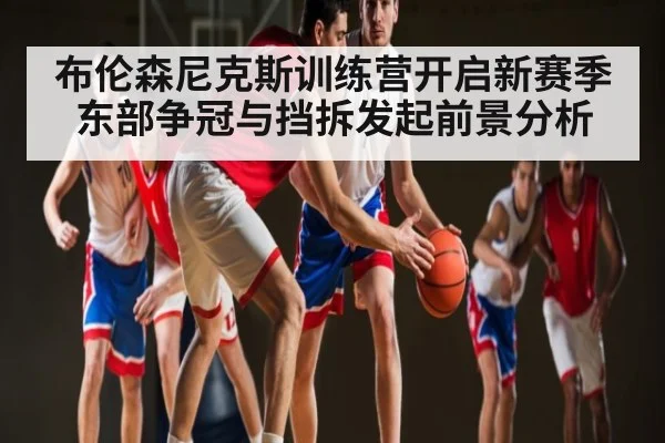 布伦森尼克斯训练营开启新赛季东部争冠与挡拆发起前景分析